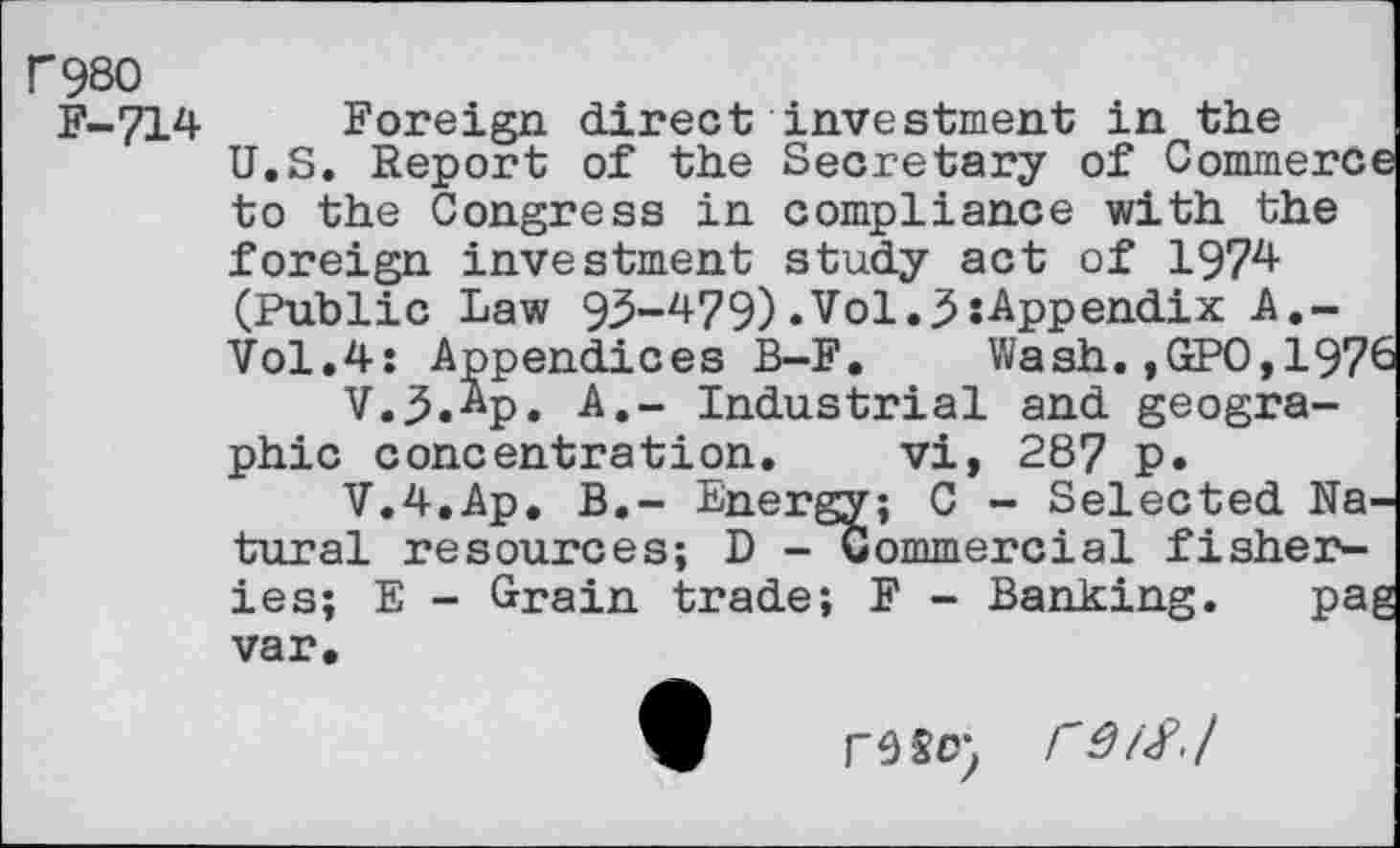 ﻿r980
F-714
Foreign direct investment in the U.S. Report of the Secretary of CommerC' to the Congress in compliance with the foreign investment study act of 1974 (Public Law 95-479).Vol.j5:Appendix A.-Vol.4: Appendices B-F.	Wash. ,GPO, 197'
V.3.4p. A.- Industrial and geographic concentration. vi, 287 p.
V.4.Ap. B.- Energy; C - Selected Na, tural resources; D -commercial fisheries; E - Grain trade; F - Banking. pa; var.
re so- rd/Sj